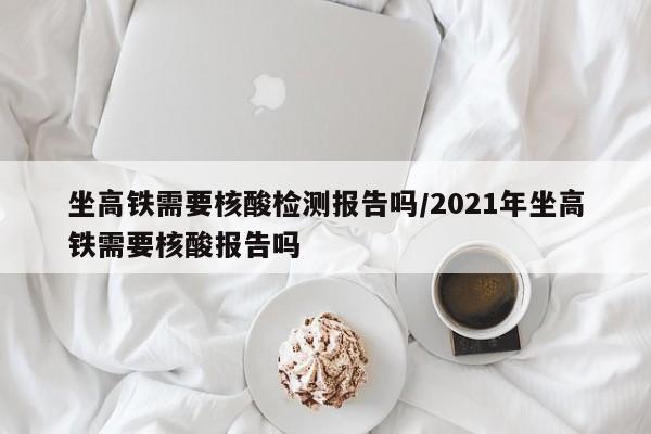 坐高铁需要核酸检测报告吗/2021年坐高铁需要核酸报告吗