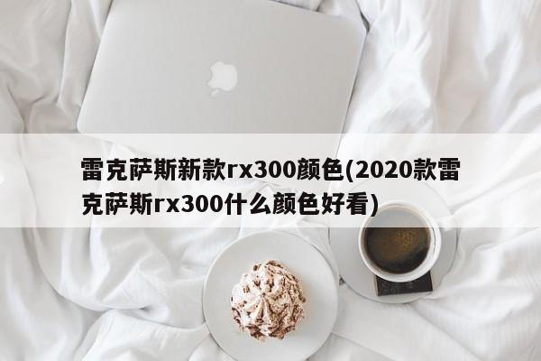 雷克萨斯新款rx300颜色(2020款雷克萨斯rx300什么颜色好看)