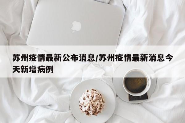 苏州疫情最新公布消息/苏州疫情最新消息今天新增病例
