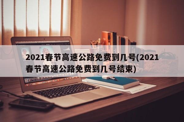 2021春节高速公路免费到几号(2021春节高速公路免费到几号结束)