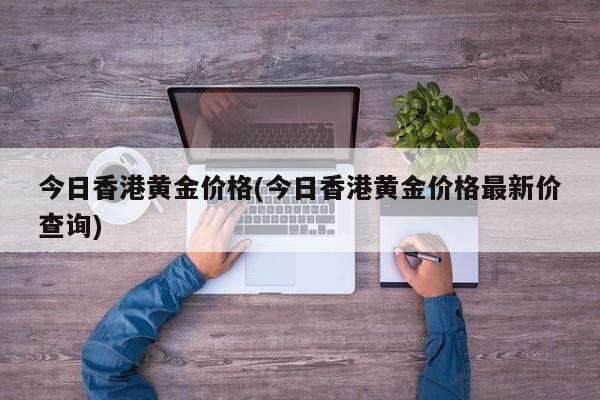 今日香港黄金价格(今日香港黄金价格最新价查询)