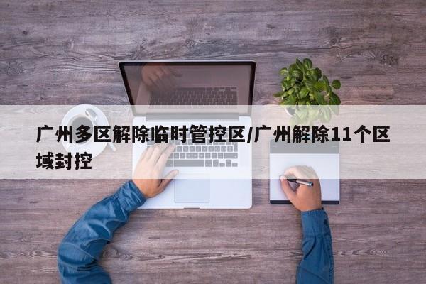 广州多区解除临时管控区/广州解除11个区域封控