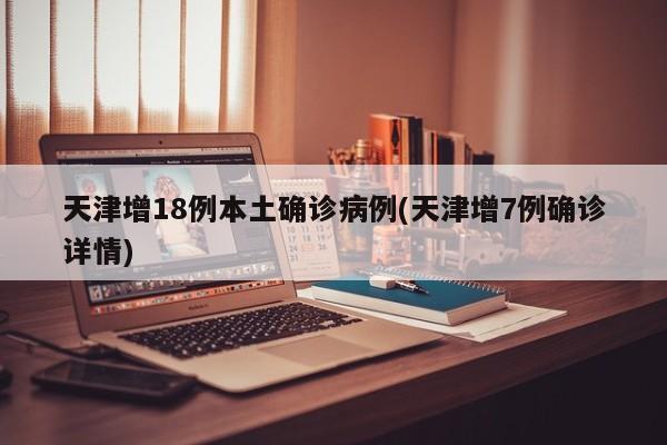 天津增18例本土确诊病例(天津增7例确诊详情)