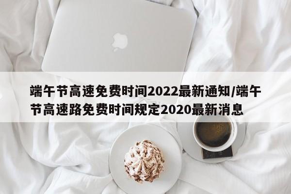 端午节高速免费时间2022最新通知/端午节高速路免费时间规定2020最新消息