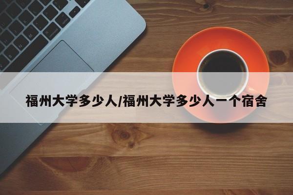 福州大学多少人/福州大学多少人一个宿舍