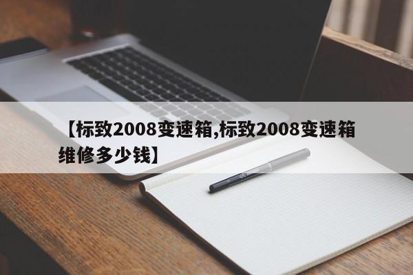 【标致2008变速箱,标致2008变速箱维修多少钱】