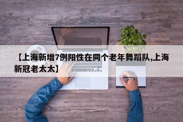 【上海新增7例阳性在同个老年舞蹈队,上海新冠老太太】