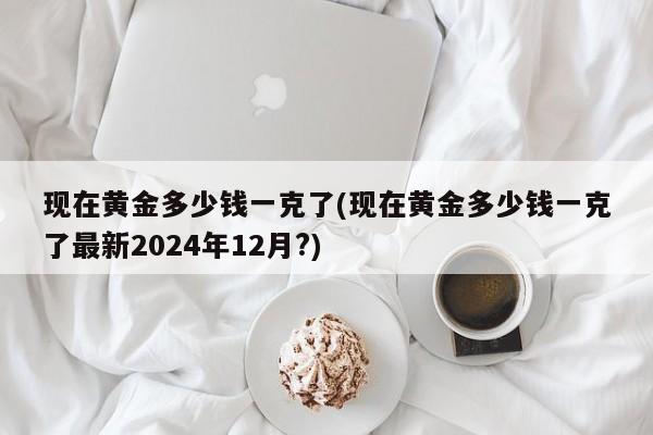 现在黄金多少钱一克了(现在黄金多少钱一克了最新2024年12月?)