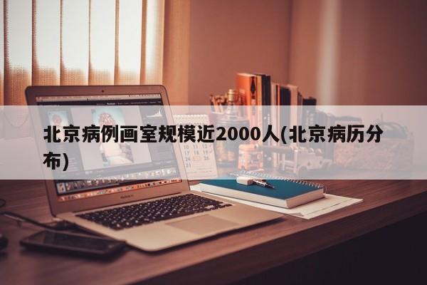 北京病例画室规模近2000人(北京病历分布)