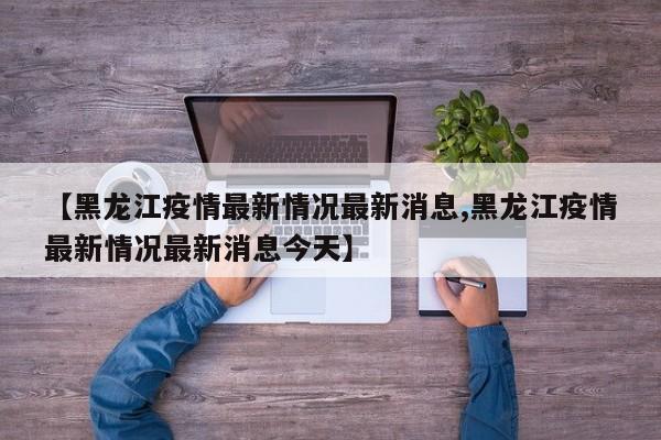 【黑龙江疫情最新情况最新消息,黑龙江疫情最新情况最新消息今天】