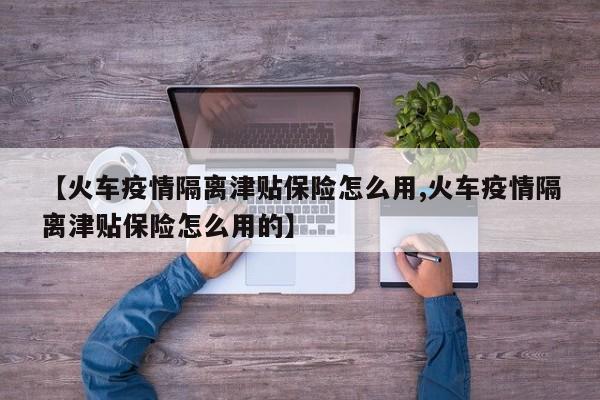 【火车疫情隔离津贴保险怎么用,火车疫情隔离津贴保险怎么用的】