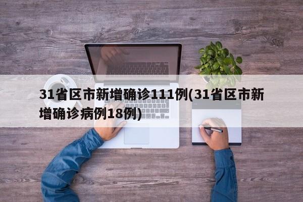 31省区市新增确诊111例(31省区市新增确诊病例18例)