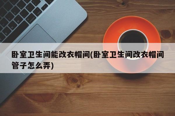 卧室卫生间能改衣帽间(卧室卫生间改衣帽间管子怎么弄)