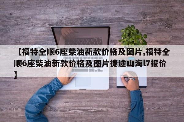 【福特全顺6座柴油新款价格及图片,福特全顺6座柴油新款价格及图片捷途山海l7报价】
