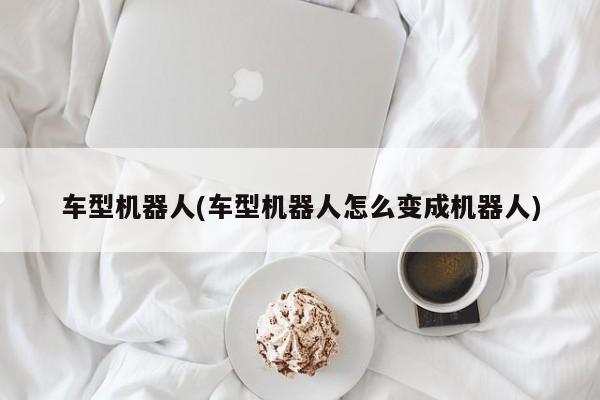 车型机器人(车型机器人怎么变成机器人)
