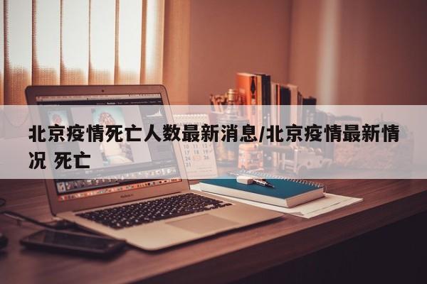 北京疫情死亡人数最新消息/北京疫情最新情况 死亡