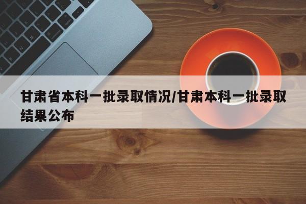 甘肃省本科一批录取情况/甘肃本科一批录取结果公布