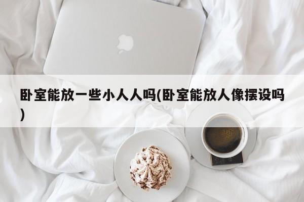 卧室能放一些小人人吗(卧室能放人像摆设吗)