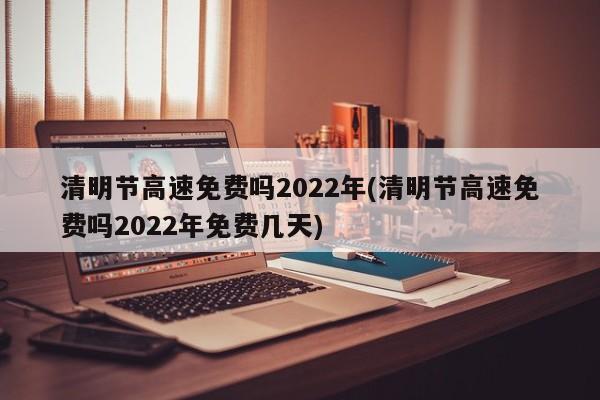 清明节高速免费吗2022年(清明节高速免费吗2022年免费几天)