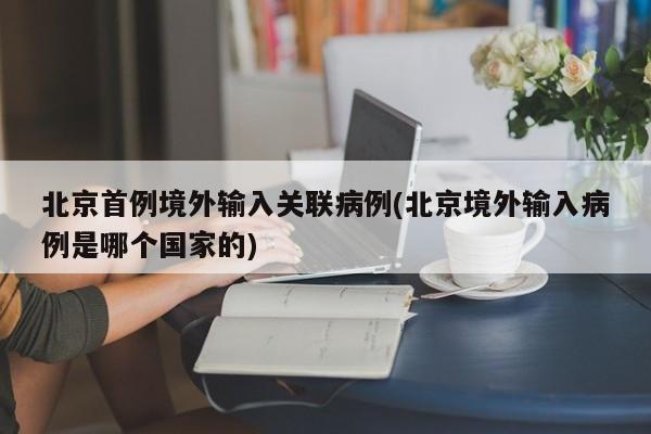 北京首例境外输入关联病例(北京境外输入病例是哪个国家的)