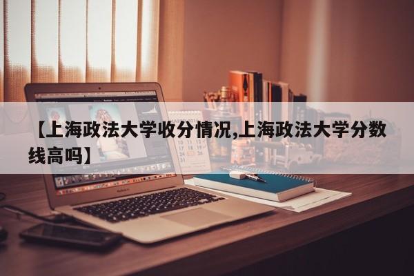 【上海政法大学收分情况,上海政法大学分数线高吗】