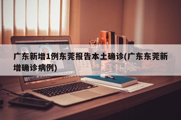 广东新增1例东莞报告本土确诊(广东东莞新增确诊病例)