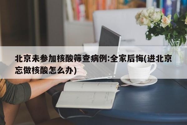北京未参加核酸筛查病例:全家后悔(进北京忘做核酸怎么办)