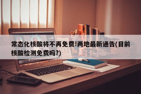 常态化核酸将不再免费!两地最新通告(目前核酸检测免费吗?)