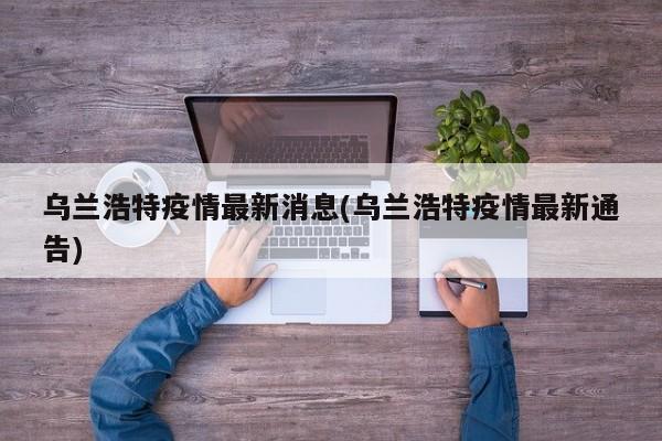 乌兰浩特疫情最新消息(乌兰浩特疫情最新通告)