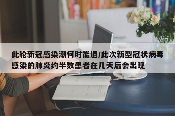 此轮新冠感染潮何时能退/此次新型冠状病毒感染的肺炎约半数患者在几天后会出现