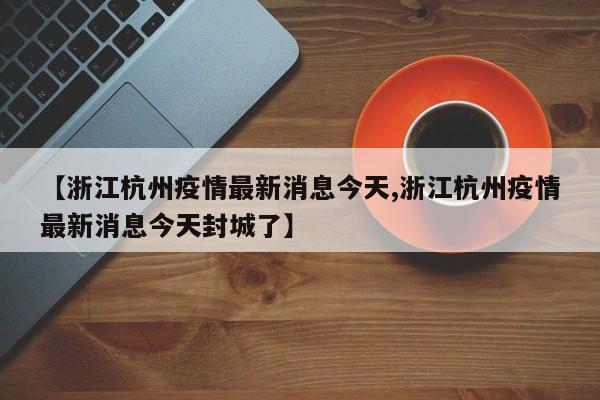 【浙江杭州疫情最新消息今天,浙江杭州疫情最新消息今天封城了】