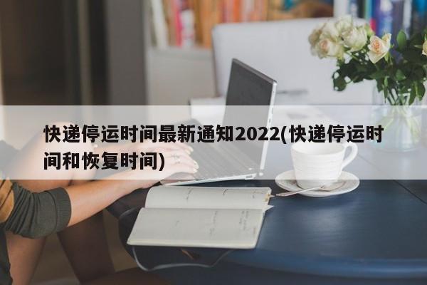 快递停运时间最新通知2022(快递停运时间和恢复时间)