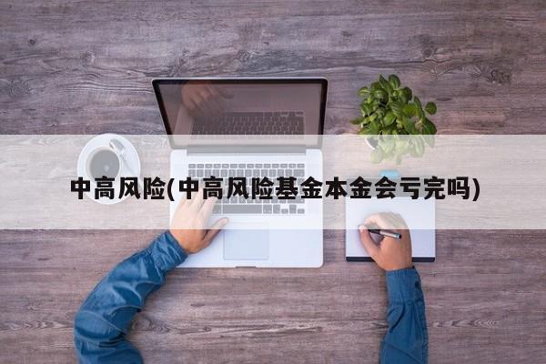 中高风险(中高风险基金本金会亏完吗)