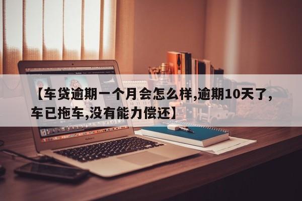 【车贷逾期一个月会怎么样,逾期10天了,车已拖车,没有能力偿还】