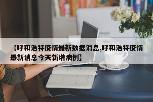 【呼和浩特疫情最新数据消息,呼和浩特疫情最新消息今天新增病例】