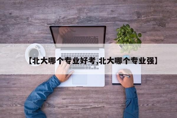 【北大哪个专业好考,北大哪个专业强】