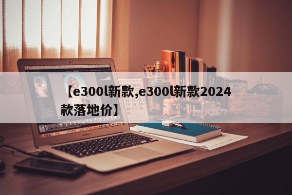 【e300l新款,e300l新款2024款落地价】