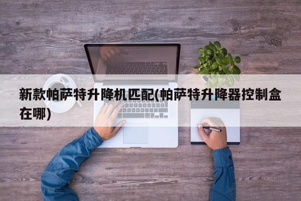 新款帕萨特升降机匹配(帕萨特升降器控制盒在哪)
