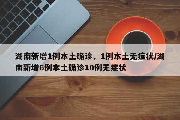 湖南新增1例本土确诊、1例本土无症状/湖南新增6例本土确诊10例无症状