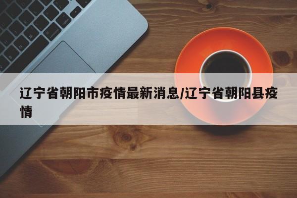 辽宁省朝阳市疫情最新消息/辽宁省朝阳县疫情