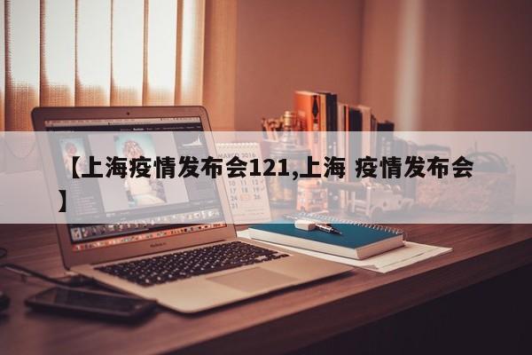 【上海疫情发布会121,上海 疫情发布会】