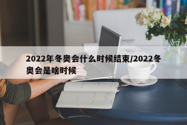 2022年冬奥会什么时候结束/2022冬奥会是啥时候