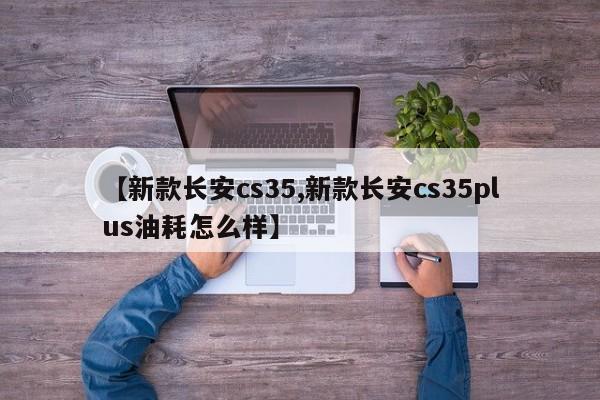 【新款长安cs35,新款长安cs35plus油耗怎么样】