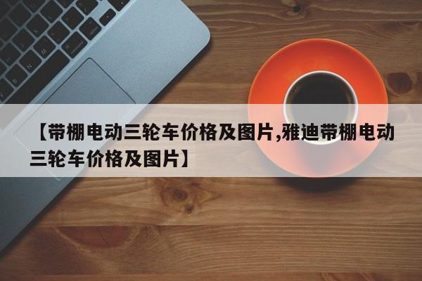 【带棚电动三轮车价格及图片,雅迪带棚电动三轮车价格及图片】