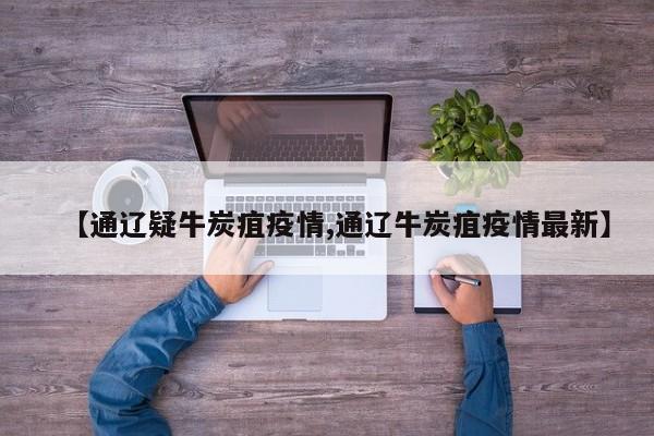 【通辽疑牛炭疽疫情,通辽牛炭疽疫情最新】