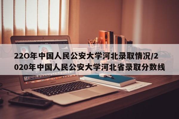 22O年中国人民公安大学河北录取情况/2020年中国人民公安大学河北省录取分数线