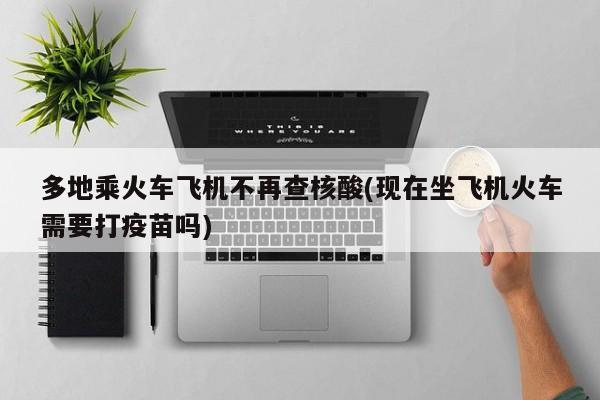 多地乘火车飞机不再查核酸(现在坐飞机火车需要打疫苗吗)