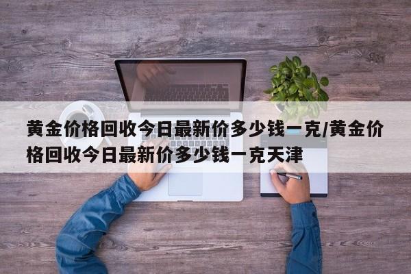 黄金价格回收今日最新价多少钱一克/黄金价格回收今日最新价多少钱一克天津