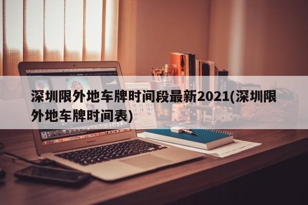 深圳限外地车牌时间段最新2021(深圳限外地车牌时间表)