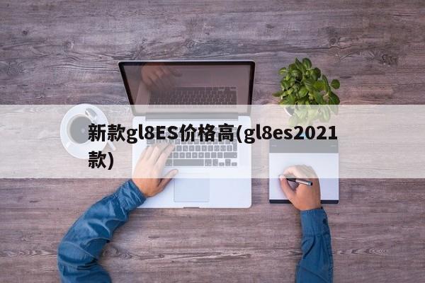 新款gl8ES价格高(gl8es2021款)